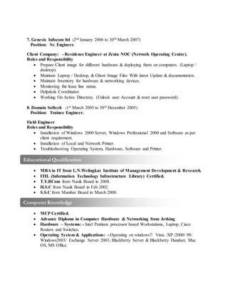 Computer Knowledge
W
Educational Qualification
W
7. Genesis Infocom ltd (2nd January 2006 to 30th March 2007)
Position: Sr. Engineer.
Client Company: - Residence Engineer at Zenta NOC (Network Operating Centre).
Roles and Responsibility
 Prepare Client image for different hardware & deploying them on computers. (Laptop /
desktop).
 Maintain Laptop / Desktop, & Ghost Image Files With latest Update & documentation.
 Maintain Inventory for hardware & networking devices.
 Monitoring the lease line status.
 Helpdesk Coordinator.
 Working On Active Directory. (Unlock user Account & reset user password).
8. Domain Softech (1st March 2005 to 30th December 2005)
Position: Trainee Engineer.
Field Engineer
Roles and Responsibility
 Installation of Windows 2000 Server, Windows Professional 2000 and Software as per
client requirement.
 Installation of Local and Network Printer.
 Troubleshooting Operating System, Hardware, Software and Printer.
 MBA in IT from L.N.Welingkar Institute of Management Development & Research.
 ITIL (Information Technology Infrastructure Library) Certified.
 T.Y.BCom from Nasik Board in 2008.
 H.S.C from Nasik Board in Feb 2002.
 S.S.C from Mumbai Board in March 2000.
 MCP Certified.
 Advance Diploma in Computer Hardware & Networking from Jetking.
 Hardware – Systems: - Intel Pentium processor based Workstations, Laptop, Cisco
Routers and Switches.
 Operating System & Applications: - Operating on windows7/ Vista /XP /2000/ 98/
Windows2003/ Exchange Server 2003, Blackberry Server & Blackberry Handset, Mac
OS, MS Office.
 