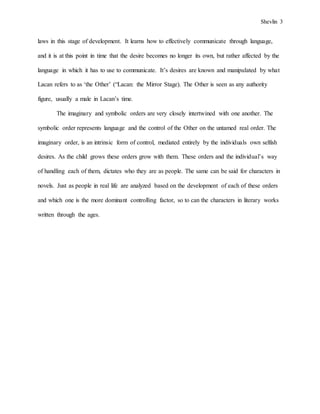 Shevlin 3
laws in this stage of development. It learns how to effectively communicate through language,
and it is at this point in time that the desire becomes no longer its own, but rather affected by the
language in which it has to use to communicate. It’s desires are known and manipulated by what
Lacan refers to as ‘the Other’ (“Lacan: the Mirror Stage). The Other is seen as any authority
figure, usually a male in Lacan’s time.
The imaginary and symbolic orders are very closely intertwined with one another. The
symbolic order represents language and the control of the Other on the untamed real order. The
imaginary order, is an intrinsic form of control, mediated entirely by the individuals own selfish
desires. As the child grows these orders grow with them. These orders and the individual’s way
of handling each of them, dictates who they are as people. The same can be said for characters in
novels. Just as people in real life are analyzed based on the development of each of these orders
and which one is the more dominant controlling factor, so to can the characters in literary works
written through the ages.
 