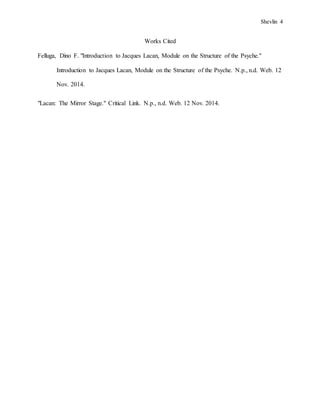 Shevlin 4
Works Cited
Felluga, Dino F. "Introduction to Jacques Lacan, Module on the Structure of the Psyche."
Introduction to Jacques Lacan, Module on the Structure of the Psyche. N.p., n.d. Web. 12
Nov. 2014.
"Lacan: The Mirror Stage." Critical Link. N.p., n.d. Web. 12 Nov. 2014.
 
