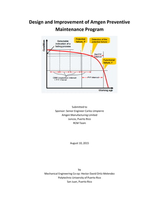 Design and Improvement of Amgen Preventive
Maintenance Program
Submitted to
Sponsor: Senior Engineer Carlos Umpierre
Amgen Manufacturing Limited
Juncos, Puerto Rico
RCM Team
August 10, 2015
by
Mechanical Engineering Co-op: Hector David Ortiz Melendez
Polytechnic University of Puerto Rico
San Juan, Puerto Rico