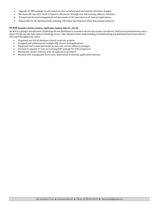 281 Larkshyre Trail  Lawrenceville GA  Phone: (678) 587-8318  danny.wahl@gmail.com
• Upgrade of CRM package to web-based version including back-end and tier-structure changes.
• Worked with executive team to improve efficiencies through new and existing software solutions.
• Trained and directed management and personnel on the operation of all internal applications.
• Responsible for all reporting needs, including web-based reporting and robust data analysis solutions.
HC Brill Computer Systems Analyst / Application Support, May 95 – Dec 00
HC Brill is a product manufacturer of baked goods and distributes to customers all over the country and abroad. Held several positions here and is
where I broke into the Information Technology arena. I also obtained a keen understanding of manufacturing and distribution processes which I
have used throughout my career.
• Organized and led all database related corporate projects.
• Designed and administered multiple SQL servers and applications.
• Supported and trained personnel on new and current software packages.
• Assisted in upgrade of main accounting/ERP package for Y2K compliance.
• Maintained vendor relations with all application providers.
• Worked with management from every department to develop application solutions.
 