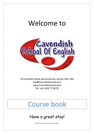 Welcome to
63 Cavendish Road, Bournemouth, Dorset, BH1 1RA
info@Cavendishschool.com
www.Cavendishschool.com
Tel: +44 1202 77 00 70
Course book
Have a great stay!
Written by: Graham Meadows and Bill Davies
 