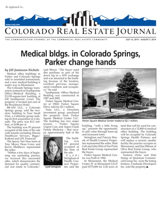 JULY 16, 2014 – AUGUST 5, 2014
As appeared in…
www.crej.com
by Jill Jamieson-Nichols
Medical office buildings in
Parker and Colorado Springs
sold in unrelated transactions,
and a new medical building is
under way in Monument.
The Colorado Springs trans-
action centered on Southpointe
Office/Medical Building, a
23,199-square-foot building at
630 Southpointe Court. The
property is located just east of
the Broadmoor Hotel.
BK-630 LLC, a Colorado
Springs group, sold the two-
story building to Four Small
Fries, a California group mak-
ing its first acquisition in Colo-
rado. The price was $3.2 mil-
lion, or $198 per sf.
The building was 95 percent
occupied at the time of the sale
with tenants including Maxim
Healthcare Services, Biggs/
Kofford and LPL Financial.
The Sperry Van Ness team of
Troy Meyer, Dean Corey and
Kevin Matthews represented
the seller.
“Within a few days of begin-
ning our marketing process,
we received this successful
offer, which demonstrates the
demand for quality commer-
cial real estate in Colorado,”
said Meyer. “The buyer used
this purchase as part of his
down leg in a 1031 exchange
and was attracted to the build-
ing because of the location,
excellent previous manage-
ment/condition and occupan-
cy,” he said.
Southpointe Office/Medical
Building was constructed in
1987 and 2002.
Parker Square Medical Cen-
ter at 19641 Parker Square
Drive sold for $2.1 million.
Nalu LLC, a Honolulu
investment group, purchased
the property from Parker
Square Medical Center LLC.
The building has two major
tenants – Parker Square
Urgent Care and Aspen Creek
Family Medicine – that occu-
py approximately half of the
space.
The build-
ing was
83 percent
occupied at
the time of
the sale.
C y n d i
Stringham of
Health Con-
nect Proper-
ties said the
building, “with a little fixing
up,” presents the opportunity
to add value through lease-up
and increased rents.
Stringham and Patricia Was-
sik of Health Connect Proper-
ties represented the seller. Matt
Call and John Witt of NavPoint
Real Estate Group represented
the buyer.
Parker Square Medical Cen-
ter was built in 1984.
In Monument, the Medical
Center IV at Monument LLLP
paid $775,000 for 2.28 acres of
land that will be used for con-
struction of a 15,800-sf medical
office building. The building
will be occupied by Colorado
Springs Health Partners and
will replace a current, smaller
facility the practice occupies in
Monument, said Jim Dibiase of
Olive Real Estate Group, who
represented the buyer.
Andrew Oyler and Dale
Stamp of Quantum Commer-
cial Group Inc. were the listing
brokers. Creekside Developers
Inc. sold the property.s
Medical bldgs. in Colorado Springs,
Parker change hands
Parker Square Medical Center traded at $2.1 million.
Cyndi Stringham
 