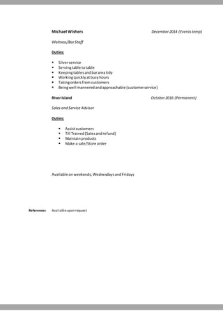 Michael Wishers December2014 (Eventstemp)
Waitress/BarStaff
Duties:
 Silverservice
 Servingtable totable
 Keepingtablesandbarareatidy
 Workingquicklyatbusyhours
 Takingordersfrom customers
 Beingwell manneredandapproachable (customerservice)
River Island October2016 (Permanent)
Sales and Service Advisor
Duties:
 Assistcustomers
 Till Trained(Salesandrefund)
 Maintainproducts
 Make a sale/Store order
Available onweekends,WednesdaysandFridays
References Availableupon request
 