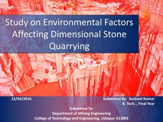 Study on Environmental Factors
Affecting Dimensional Stone
Quarrying
22/04/2016 Submitted By: Sushant Kumar
B. Tech. , Final Year
Submitted To:
Department of Mining Engineering
College of Technology and Engineering, Udaipur-313001
 