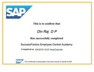 This is to confirm that
Din Raj D P
Has successfully completed
SuccessFactors Employee Central Academy
Completed on 9/4/2015 18:37 Asia/Calcutta
This certificate of participation has been issued on behalf of SAP
 