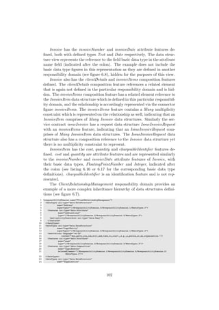 Invoice has the invoiceNumber and invoiceDate attribute features de-
ﬁned, both with deﬁned types Text and Date respectively. The data struc-
ture view represents the reference to the ﬁeld basic data type in the attribute
name ﬁeld (indicated after the colon). The example does not include the
basic data type ﬁgures in this representation as they are deﬁned in another
responsibility domain (see ﬁgure 6.8), hidden for the purposes of this view.
Invoice also has the clientDetails and invoiceItems composition features
deﬁned. The clientDetails composition feature references a related element
that is again not deﬁned in the particular responsibility domain and is hid-
den. The invoiceItems composition feature has a related element reference to
the InvoiceItem data structure which is deﬁned in this particular responsibil-
ity domain, and the relationship is accordingly represented via the connector
ﬁgure invoiceItems. The invoiceItems feature contains a Many multiplicity
constraint which is represented on the relationship as well, indicating that an
InvoiceItem comprises of Many Invoice data structures. Similarly the ser-
vice contract issueInvoice has a request data structure IssueInvoiceRequest
with an invoiceItems feature, indicating that an IssueInvoiceRequest com-
prises of Many InvoiceItem data structures. The IssueInvoiceRequest data
structure also has a composition reference to the Invoice data structure yet
there is no multiplicity constraint to represent.
InvoiceItem has the cost, quantity and chargeableIdentiﬁer features de-
ﬁned. cost and quantity are attribute features and are represented similarly
to the invoiceNumber and invoiceDate attribute features of Invoice, with
their basic data types, FloatingPointNumber and Integer, indicated after
the colon (see listing 6.16 or 6.17 for the corresponding basic data type
deﬁnitions). chargeableIdentiﬁer is an identiﬁcation feature and is not rep-
resented.
The ClientRelationshipManagement responsibility domain provides an
example of a more complex inheritance hierarchy of data structures deﬁni-
tions (see ﬁgure 6.7).
1 <responsibilityDomains name="ClientRelationshipManagement">
2 <dataTypes xsi:type="data:DataStructure"
3 name="Address"
4 superTypes="//@responsibilityDomains.0/@responsibilityDomains.1/@dataTypes.0">
5 <features xsi:type="data:Attribute"
6 name="addressLines"
7 type="//@responsibilityDomains.0/@responsibilityDomains.0/@dataTypes.3">
8 <multiplicityConstraint xsi:type="data:Many"/>
9 </features>
10 </dataTypes>
11 <dataTypes xsi:type="data:DataStructure"
12 name="LegalEntity"
13 superTypes="//@responsibilityDomains.0/@responsibilityDomains.1/@dataTypes.0">
14 <annotations language="en-ZA"
15 content="Any party you can bill and take to court, e.g. a person or an organization."/>
16 <features xsi:type="data:Attribute"
17 name="name"
18 type="//@responsibilityDomains.0/@responsibilityDomains.0/@dataTypes.3"/>
19 <features xsi:type="data:Composition"
20 name="legalAddress"
21 relatedElement="//@responsibilityDomains.1/@responsibilityDomains.5/@responsibilityDomains.2/
@dataTypes.0"/>
22 </dataTypes>
23 <dataTypes xsi:type="data:DataStructure"
24 name="Organization"
102
 