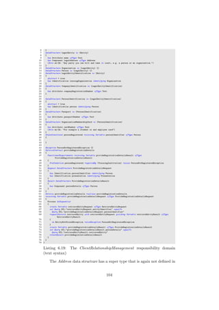 6 }
7 DataStructure LegalEntity is (Entity)
8 {
9 has Attribute name ofType Text
10 has Component legalAddress ofType Address
11 (Note en-ZA: "Any party you can bill and take to court, e.g. a person or an organization.")
12 }
13 DataStructure Organization is (LegalEntity) {}
14 DataStructure Person is (LegalEntity) {}
15 DataStructure LegalEntityIdentification is (Entity)
16 {
17 abstract = true
18 has Identification issuingOrganization identifying Organization
19 }
20 DataStructure CompanyIdentification is (LegalEntityIdentification)
21 {
22 has Attribute companyRegistrationNumber ofType Text
23 }
24
25 DataStructure PersonIdentification is (LegalEntityIdentification)
26 {
27 abstract = true
28 has Identification person identifying Person
29 }
30 DataStructure Passport is (PersonIdentification)
31 {
32 has Attribute passportNumber ofType Text
33 }
34 DataStructure OrganizationMembershipCard is (PersonIdentification)
35 {
36 has Attribute cardNumber ofType Text
37 (Note en-ZA: "For example a student or and employee card")
38 }
39 StateConstraint personRegistered receiving Variable personIdentifier ofType Person
40 {
41
42 }
43
44 Exception PersonNotRegisteredException {}
45 ServiceContract provideRegistrationDetails
46 {
47 FunctionalRequirements receiving Variable provideRegistrationDetailsResult ofType
ProvideRegistrationDetailsResult
48 {
49 PreCondition personRegistered requiredBy (TrainingInstitution) raises PersonNotRegisteredException
50 }
51 Request DataStructure ProvideRegistrationDetailsRequest
52 {
53 has Identification personIdentifier identifying Person
54 has Identification presentation identifying Presentation
55 }
56 Result DataStructure ProvideRegistrationDetailsResult
57 {
58 has Component personDetails ofType Person
59 }
60 }
61 Service provideRegistrationDetails realizes provideRegistrationDetails
62 receiving Variable provideRegistrationDetailsRequest ofType ProvideRegistrationDetailsRequest
63 {
64 Process doSequential
65 {
66 create Variable retrieveEntityRequest ofType RetrieveEntityRequest
67 set Query OCL:"retrieveEntityRequest.entityIdentifier" equalTo
68 Query OCL:"provideRegistrationDetailsRequest.personIdentifier"
69 requestService retrieveEntity with retrieveEntityRequest yielding Variable retrieveEntityResult ofType
RetrieveEntityResult
70 {
71 on EntityNotStoredException raiseException PersonNotRegisteredException
72 }
73 create Variable provideRegistrationDetailsResult ofType ProvideRegistrationDetailsResult
74 set Query OCL:"provideRegistrationDetailsResult.personDetails" equalTo
75 Query OCL:"retrieveEntityResult.retrievedEntity"
76 returnResult provideRegistrationDetailsResult
77 }
78 }
79 }
Listing 6.19: The ClientRelationshipManagement responsibility domain
(text syntax)
The Address data structure has a super type that is again not deﬁned in
104
 