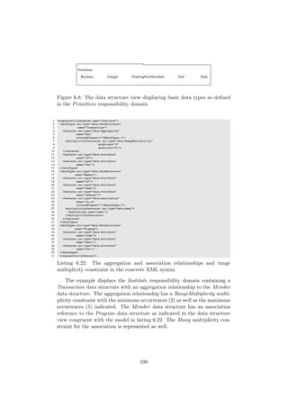 Figure 6.8: The data structure view displaying basic data types as deﬁned
in the Primitives responsibility domain
1 <responsibilityDomains name="Institute">
2 <dataTypes xsi:type="data:DataStructure"
3 name="Transaction">
4 <features xsi:type="data:Aggregation"
5 name="has"
6 relatedElement="//@dataTypes.1">
7 <multiplicityConstraint xsi:type="data:RangeMultiplicity"
8 minOccurs="2"
9 maxOccurs="5"/>
10 </features>
11 <features xsi:type="data:Attribute"
12 name="id"/>
13 <features xsi:type="data:Attribute"
14 name="fee"/>
15 </dataTypes>
16 <dataTypes xsi:type="data:DataStructure"
17 name="Member">
18 <features xsi:type="data:Attribute"
19 name="id"/>
20 <features xsi:type="data:Attribute"
21 name="name"/>
22 <features xsi:type="data:Attribute"
23 name="address"/>
24 <features xsi:type="data:Association"
25 name="is in"
26 relatedElement="//@dataTypes.2">
27 <multiplicityConstraint xsi:type="data:Many">
28 <annotations name="name"/>
29 </multiplicityConstraint>
30 </features>
31 </dataTypes>
32 <dataTypes xsi:type="data:DataStructure"
33 name="Program">
34 <features xsi:type="data:Attribute"
35 name="code"/>
36 <features xsi:type="data:Attribute"
37 name="date"/>
38 <features xsi:type="data:Attribute"
39 name="fee"/>
40 </dataTypes>
41 <responsibilityDomains/>
Listing 6.22: The aggregation and association relationships and range
multiplicity constraint in the concrete XML syntax
The example displays the Institute responsibility domain containing a
Transaction data structure with an aggregation relationship to the Member
data structure. The aggregation relationship has a RangeMultiplicity multi-
plicity constraint with the minimum occurrences (2) as well as the maximum
occurrences (5) indicated. The Member data structure has an association
reference to the Program data structure as indicated in the data structure
view congruent with the model in listing 6.22. The Many multiplicity con-
straint for the association is represented as well.
108
 