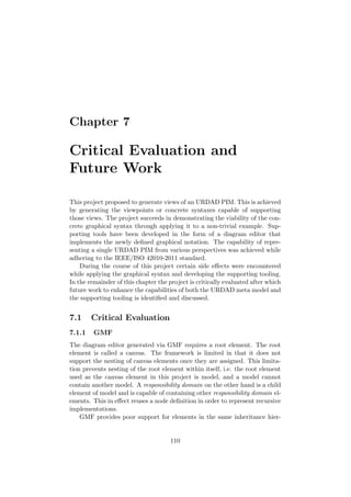 Chapter 7
Critical Evaluation and
Future Work
This project proposed to generate views of an URDAD PIM. This is achieved
by generating the viewpoints or concrete syntaxes capable of supporting
those views. The project succeeds in demonstrating the viability of the con-
crete graphical syntax through applying it to a non-trivial example. Sup-
porting tools have been developed in the form of a diagram editor that
implements the newly deﬁned graphical notation. The capability of repre-
senting a single URDAD PIM from various perspectives was achieved while
adhering to the IEEE/ISO 42010-2011 standard.
During the course of this project certain side eﬀects were encountered
while applying the graphical syntax and developing the supporting tooling.
In the remainder of this chapter the project is critically evaluated after which
future work to enhance the capabilities of both the URDAD meta model and
the supporting tooling is identiﬁed and discussed.
7.1 Critical Evaluation
7.1.1 GMF
The diagram editor generated via GMF requires a root element. The root
element is called a canvas. The framework is limited in that it does not
support the nesting of canvas elements once they are assigned. This limita-
tion prevents nesting of the root element within itself, i.e. the root element
used as the canvas element in this project is model, and a model cannot
contain another model. A responsibility domain on the other hand is a child
element of model and is capable of containing other responsibility domain el-
ements. This in eﬀect reuses a node deﬁnition in order to represent recursive
implementations.
GMF provides poor support for elements in the same inheritance hier-
110
 