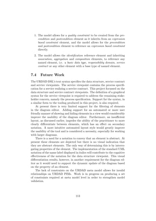 1. The model allows for a quality constraint to be created from the pre-
condition and postcondition element as it inherits from an expression
based constraint element, and the model allows for the precondition
and postcondition element to reference an expression based constraint
directly.
2. The model allows the identiﬁcation reference element and inheriting
association, aggregation and composition elements, to reference any
named element, i.e. a basic data type, responsibility domain, service
contract or any other element with a base type of named element.
7.4 Future Work
The URDAD DSL’s text syntax speciﬁes the data structure, service contract
and service viewpoints. The service viewpoint contains the process speciﬁ-
cation for a service realizing a service contract. This project focussed on the
data structure and service contract viewpoints. The deﬁnition of a graphical
syntax for the service viewpoint is required to address the remaining stake-
holder concern, namely the process speciﬁcation. Support for the syntax, in
a similar form to the tooling produced in this project, is also required.
At present there is very limited support for the ﬁltering of elements
in the diagram editor. Adding support for an automated or more user
friendly manner of showing and hiding elements in a view would considerably
improve the usability of the diagram editor. Furthermore, an insuﬃcient
layout, as discussed earlier, impedes the ability of the practitioner to more
clearly diﬀerentiate between elements, which has an eﬀect on secondary
notation. A more intuitive automated layout style would greatly improve
the usability of the tool and is considered a necessity, especially for working
with larger diagrams.
There is a need for a notation to convey that an element is abstract. At
present these elements are depicted but there is no visual indication that
they are abstract elements. The only way of determining this is by interro-
gating properties of the element. The implementation of the standard UML
notation of the name label displayed in italics will contribute to the cognitive
eﬀectiveness of the notation for the data structure viewpoint. This visual
diﬀerentiation results, however, in another requirement for the diagram ed-
itor as it would need to support the dynamic update of the diagram based
on the property of an element.
The lack of constraints on the URDAD meta model allows for invalid
relationships on URDAD PIMs. Work is in progress on producing a set
of constraints required at meta model level in order to strengthen model
validation.
113
 