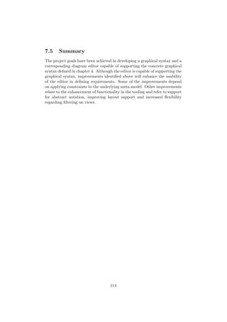 7.5 Summary
The project goals have been achieved in developing a graphical syntax and a
corresponding diagram editor capable of supporting the concrete graphical
syntax deﬁned in chapter 4. Although the editor is capable of supporting the
graphical syntax, improvements identiﬁed above will enhance the usability
of the editor in deﬁning requirements. Some of the improvements depend
on applying constraints to the underlying meta model. Other improvements
relate to the enhancement of functionality in the tooling and refer to support
for abstract notation, improving layout support and increased ﬂexibility
regarding ﬁltering on views.
114
 