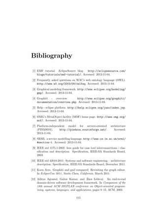 Bibliography
[1] EMF tutorial EclipseSource blog. http://eclipsesource.com/
blogs/tutorials/emf-tutorial/. Accessed: 2013-11-04.
[2] Frequently asked questions on W3C’s web ontology language (OWL).
http://www.w3.org/2003/08/owlfaq. Accessed: 2013-11-04.
[3] Graphical modeling framework. http://www.eclipse.org/modeling/
gmp/. Accessed: 2013-11-04.
[4] Graphiti - overview. http://www.eclipse.org/graphiti/
documentation/overview.php. Accessed: 2013-11-04.
[5] Help - eclipse platform. http://help.eclipse.org/juno/index.jsp.
Accessed: 2013-11-04.
[6] OMG’s MetaObject facility (MOF) home page. http://www.omg.org/
mof/. Accessed: 2013-11-04.
[7] Platform-independent model for service-oriented architecture
(PIM4SOA). http://pim4soa.sourceforge.net/. Accessed:
2013-11-04.
[8] SRML a service modelling language. http://www.cs.le.ac.uk/srml/
#section-1. Accessed: 2013-11-04.
[9] IEEE std 1175.1-2002: Ieee guide for case tool interconnections - clas-
siﬁcation and description. Speciﬁcation, IEEE-SA Standards Board,
2003.
[10] IEEE std 42010-2011: Systems and software engineering – architecture
description. Speciﬁcation, IEEE-SA Standards Board, December 2011.
[11] Koen Aers. Graphiti and gmf compared: Revisiting the graph editor.
In EclipseCon 2011, Santa Clara, California, March 2011.
[12] Aditya Agrawal, Gabor Karsai, and ´Akos L´edeczi. An end-to-end
domain-driven software development framework. In Companion of the
18th annual ACM SIGPLAN conference on Object-oriented program-
ming, systems, languages, and applications, pages 8–15. ACM, 2003.
115
 