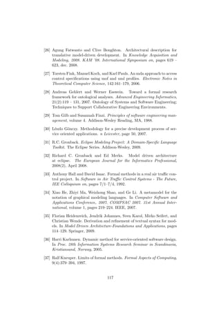 [26] Agung Fatwanto and Clive Boughton. Architectural description for
translative model-driven development. In Knowledge Acquisition and
Modeling, 2008. KAM ’08. International Symposium on, pages 619 –
623, dec. 2008.
[27] Torsten Fink, Manuel Koch, and Karl Pauls. An mda approach to access
control speciﬁcations using mof and uml proﬁles. Electronic Notes in
Theoretical Computer Science, 142:161–179, 2006.
[28] Andreas Gehlert and Werner Esswein. Toward a formal research
framework for ontological analyses. Advanced Engineering Informatics,
21(2):119 – 131, 2007. Ontology of Systems and Software Engineering;
Techniques to Support Collaborative Engineering Environments.
[29] Tom Gilb and Susannah Finzi. Principles of software engineering man-
agement, volume 4. Addison-Wesley Reading, MA, 1988.
[30] L´eszlo G¨onczy. Methodology for a precise development process of ser-
vice oriented applications. n Leicester, page 50, 2007.
[31] R.C. Gronback. Eclipse Modeling Project: A Domain-Speciﬁc Language
Toolkit. The Eclipse Series. Addison-Wesley, 2009.
[32] Richard C. Gronback and Ed Merks. Model driven architecture
at eclipse. The European Journal for the Informatics Professional,
2008(2), April 2008.
[33] Anthony Hall and David Isaac. Formal methods in a real air traﬃc con-
trol project. In Software in Air Traﬃc Control Systems - The Future,
IEE Colloquium on, pages 7/1–7/4, 1992.
[34] Xiao He, Zhiyi Ma, Weizhong Shao, and Ge Li. A metamodel for the
notation of graphical modeling languages. In Computer Software and
Applications Conference, 2007. COMPSAC 2007. 31st Annual Inter-
national, volume 1, pages 219–224. IEEE, 2007.
[35] Florian Heidenreich, Jendrik Johannes, Sven Karol, Mirko Seifert, and
Christian Wende. Derivation and reﬁnement of textual syntax for mod-
els. In Model Driven Architecture-Foundations and Applications, pages
114–129. Springer, 2009.
[36] Harri Karhunen. Dynamic method for service-oriented software design.
In Proc. 28th Information Systems Research Seminar in Scandinavia,
Kristiansand, Norway, 2005.
[37] Ralf Kneuper. Limits of formal methods. Formal Aspects of Computing,
9(4):379–394, 1997.
117
 