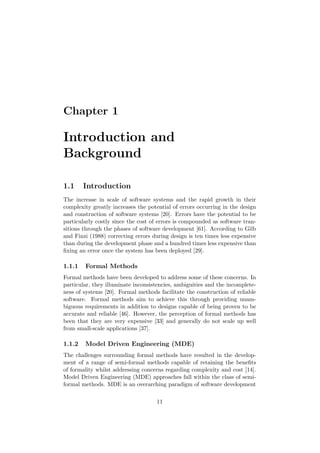 Chapter 1
Introduction and
Background
1.1 Introduction
The increase in scale of software systems and the rapid growth in their
complexity greatly increases the potential of errors occurring in the design
and construction of software systems [20]. Errors have the potential to be
particularly costly since the cost of errors is compounded as software tran-
sitions through the phases of software development [61]. According to Gilb
and Finzi (1988) correcting errors during design is ten times less expensive
than during the development phase and a hundred times less expensive than
ﬁxing an error once the system has been deployed [29].
1.1.1 Formal Methods
Formal methods have been developed to address some of these concerns. In
particular, they illuminate inconsistencies, ambiguities and the incomplete-
ness of systems [20]. Formal methods facilitate the construction of reliable
software. Formal methods aim to achieve this through providing unam-
biguous requirements in addition to designs capable of being proven to be
accurate and reliable [46]. However, the perception of formal methods has
been that they are very expensive [33] and generally do not scale up well
from small-scale applications [37].
1.1.2 Model Driven Engineering (MDE)
The challenges surrounding formal methods have resulted in the develop-
ment of a range of semi-formal methods capable of retaining the beneﬁts
of formality whilst addressing concerns regarding complexity and cost [14].
Model Driven Engineering (MDE) approaches fall within the class of semi-
formal methods. MDE is an overarching paradigm of software development
11
 