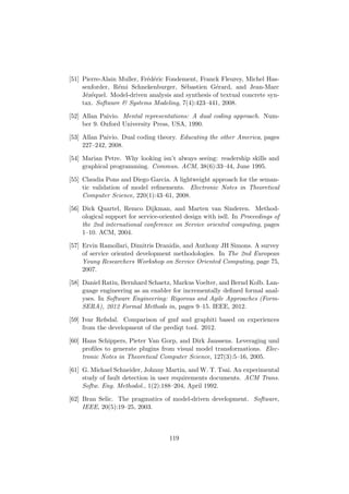 [51] Pierre-Alain Muller, Fr´ed´eric Fondement, Franck Fleurey, Michel Has-
senforder, R´emi Schnekenburger, S´ebastien G´erard, and Jean-Marc
J´ez´equel. Model-driven analysis and synthesis of textual concrete syn-
tax. Software & Systems Modeling, 7(4):423–441, 2008.
[52] Allan Paivio. Mental representations: A dual coding approach. Num-
ber 9. Oxford University Press, USA, 1990.
[53] Allan Paivio. Dual coding theory. Educating the other America, pages
227–242, 2008.
[54] Marian Petre. Why looking isn’t always seeing: readership skills and
graphical programming. Commun. ACM, 38(6):33–44, June 1995.
[55] Claudia Pons and Diego Garcia. A lightweight approach for the seman-
tic validation of model reﬁnements. Electronic Notes in Theoretical
Computer Science, 220(1):43–61, 2008.
[56] Dick Quartel, Remco Dijkman, and Marten van Sinderen. Method-
ological support for service-oriented design with isdl. In Proceedings of
the 2nd international conference on Service oriented computing, pages
1–10. ACM, 2004.
[57] Ervin Ramollari, Dimitris Dranidis, and Anthony JH Simons. A survey
of service oriented development methodologies. In The 2nd European
Young Researchers Workshop on Service Oriented Computing, page 75,
2007.
[58] Daniel Ratiu, Bernhard Schaetz, Markus Voelter, and Bernd Kolb. Lan-
guage engineering as an enabler for incrementally deﬁned formal anal-
yses. In Software Engineering: Rigorous and Agile Approaches (Form-
SERA), 2012 Formal Methods in, pages 9–15. IEEE, 2012.
[59] Ivar Refsdal. Comparison of gmf and graphiti based on experiences
from the development of the prediqt tool. 2012.
[60] Hans Schippers, Pieter Van Gorp, and Dirk Janssens. Leveraging uml
proﬁles to generate plugins from visual model transformations. Elec-
tronic Notes in Theoretical Computer Science, 127(3):5–16, 2005.
[61] G. Michael Schneider, Johnny Martin, and W. T. Tsai. An experimental
study of fault detection in user requirements documents. ACM Trans.
Softw. Eng. Methodol., 1(2):188–204, April 1992.
[62] Bran Selic. The pragmatics of model-driven development. Software,
IEEE, 20(5):19–25, 2003.
119
 