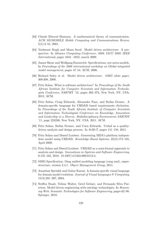 [63] Claude Elwood Shannon. A mathematical theory of communication.
ACM SIGMOBILE Mobile Computing and Communications Review,
5(1):3–55, 2001.
[64] Yashwant Singh and Manu Sood. Model driven architecture: A per-
spective. In Advance Computing Conference, 2009. IACC 2009. IEEE
International, pages 1644 –1652, march 2009.
[65] James Skene and Wolfgang Emmerich. Speciﬁcations, not meta-models.
In Proceedings of the 2006 international workshop on Global integrated
model management, pages 47–54. ACM, 2006.
[66] Richard Soley et al. Model driven architecture. OMG white paper,
308:308, 2000.
[67] Fritz Solms. What is software architecture? In Proceedings of the South
African Institute for Computer Scientists and Information Technolo-
gists Conference, SAICSIT ’12, pages 363–373, New York, NY, USA,
2012. ACM.
[68] Fritz Solms, Craig Edwards, Alexander Paar, and Stefan Gruner. A
domain-speciﬁc language for URDAD based requirements elicitation.
In Proceedings of the South African Institute of Computer Scientists
and Information Technologists Conference on Knowledge, Innovation
and Leadership in a Diverse, Multidisciplinary Environment, SAICSIT
’11, page 224230, New York, NY, USA, 2011. ACM.
[69] Fritz Solms, Stefan Gruner, and Cuen Edwards. Urdad as a quality-
driven analysis and design process. In SoMeT, pages 141–158, 2011.
[70] Fritz Solms and Dawid Loubser. Generating MDA’s platform indepen-
dent model using URDAD. Knowledge-Based Systems, 22(3):174–185,
April 2009.
[71] Fritz Solms and Dawid Loubser. URDAD as a semi-formal approach to
analysis and design. Innovations in Systems and Software Engineering,
6:155–162, 2010. 10.1007/s11334-009-0113-4.
[72] OMG Speciﬁcation. Omg uniﬁed modeling language (omg uml), super-
structure, version 2.4.1. Object Management Group, 2011.
[73] Jonathan Sprinkle and Gabor Karsai. A domain-speciﬁc visual language
for domain model evolution. Journal of Visual Languages & Computing,
15(3):291–307, 2004.
[74] Steﬀen Staab, Tobias Walter, Gerd Gr¨oner, and Fernando Silva Par-
reiras. Model driven engineering with ontology technologies. In Reason-
ing Web. Semantic Technologies for Software Engineering, pages 62–98.
Springer, 2010.
120
 