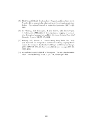 [75] Jihed Touzi, Fr´ederick Benaben, Herv´e Pingaud, and Jean Pierre Lorr´e.
A model-driven approach for collaborative service-oriented architecture
design. International journal of production economics, 121(1):5–20,
2009.
[76] MJ Wiering, MM Bonsangue, R Van Buuren, LPJ Groenewegen,
H Jonkers, and MM Lankhorst. Investigating the mapping of an enter-
prise description language into uml 2.0. Electronic Notes in Theoretical
Computer Science, 101:155–179, 2004.
[77] Jinhong Zhao, Shufen Liu, Xianyan Wang, Liang Chen, and Chuyi
Wei. Research and design of an executable modeling language based
on mof. In Computer-Aided Industrial Design and Conceptual Design,
2008. CAID/CD 2008. 9th International Conference on, pages 399–404.
IEEE, 2008.
[78] Michael Zhivich and Robert K. Cunningham. The real cost of software
errors. Security Privacy, IEEE, 7(2):87 –90, march-april 2009.
121
 