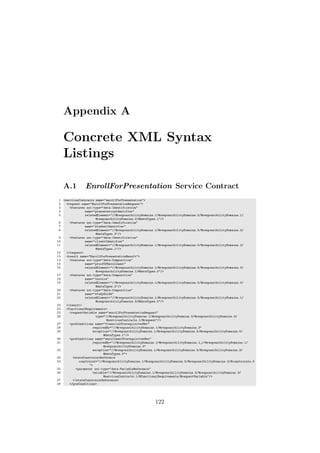 Appendix A
Concrete XML Syntax
Listings
A.1 EnrollForPresentation Service Contract
1 <servicesContracts name="enrollForPresentation">
2 <request name="EnrollForPresentationRequest">
3 <features xsi:type="data:Identification"
4 name="presentationIdentifier"
5 relatedElement="//@responsibilityDomains.1/@responsibilityDomains.5/@responsibilityDomains.1/
@responsibilityDomains.2/@dataTypes.1"/>
6 <features xsi:type="data:Identification"
7 name="studentIdentifier"
8 relatedElement="//@responsibilityDomains.1/@responsibilityDomains.5/@responsibilityDomains.2/
@dataTypes.3"/>
9 <features xsi:type="data:Identification"
10 name="clientIdentifier"
11 relatedElement="//@responsibilityDomains.1/@responsibilityDomains.5/@responsibilityDomains.2/
@dataTypes.1"/>
12 </request>
13 <result name="EnrollForPresentationResult">
14 <features xsi:type="data:Composition"
15 name="proofOfEnrollment"
16 relatedElement="//@responsibilityDomains.1/@responsibilityDomains.5/@responsibilityDomains.3/
@responsibilityDomains.1/@dataTypes.0"/>
17 <features xsi:type="data:Composition"
18 name="invoice"
19 relatedElement="//@responsibilityDomains.1/@responsibilityDomains.5/@responsibilityDomains.0/
@dataTypes.2"/>
20 <features xsi:type="data:Composition"
21 name="studyGuide"
22 relatedElement="//@responsibilityDomains.1/@responsibilityDomains.5/@responsibilityDomains.1/
@responsibilityDomains.3/@dataTypes.0"/>
23 </result>
24 <functionalRequirements>
25 <requestVariable name="enrollForPresentationRequest"
26 type="//@responsibilityDomains.1/@responsibilityDomains.5/@responsibilityDomains.3/
@servicesContracts.1/@request"/>
27 <preConditions name="financialPrerequisitesMet"
28 requiredBy="//@responsibilityDomains.1/@responsibilityDomains.3"
29 exception="//@responsibilityDomains.1/@responsibilityDomains.5/@responsibilityDomains.0/
@dataTypes.1"/>
30 <preConditions name="enrollmentPrerequisitesMet"
31 requiredBy="//@responsibilityDomains.1/@responsibilityDomains.1 //@responsibilityDomains.1/
@responsibilityDomains.0"
32 exception="//@responsibilityDomains.1/@responsibilityDomains.5/@responsibilityDomains.3/
@dataTypes.0">
33 <stateConstraintReference
34 constraint="//@responsibilityDomains.1/@responsibilityDomains.5/@responsibilityDomains.3/@constraints.0
">
35 <parameter xsi:type="data:VariableReference"
36 variable="//@responsibilityDomains.1/@responsibilityDomains.5/@responsibilityDomains.3/
@servicesContracts.1/@functionalRequirements/@requestVariable"/>
37 </stateConstraintReference>
38 </preConditions>
122
 