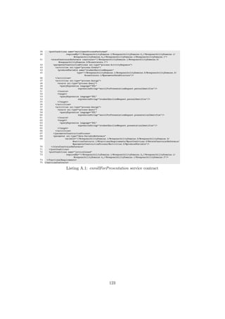 39 <postConditions name="enrollmentProcessPerformed"
40 requiredBy="//@responsibilityDomains.1/@responsibilityDomains.0 //@responsibilityDomains.1/
@responsibilityDomains.4 //@responsibilityDomains.1/@responsibilityDomains.1">
41 <stateConstraintReference constraint="//@responsibilityDomains.1/@responsibilityDomains.5/
@responsibilityDomains.3/@constraints.1">
42 <parameterConstructionProcess xsi:type="process:ActivitySequence">
43 <activities xsi:type="process:Create">
44 <producedVariable name="studentEnrolledRequest"
45 type="//@responsibilityDomains.1/@responsibilityDomains.5/@responsibilityDomains.3/
@constraints.1/@parameterDataStructure"/>
46 </activities>
47 <activities xsi:type="process:Assign">
48 <source xsi:type="process:Query">
49 <queryExpression language="OCL"
50 expressionString="enrollForPresentationRequest.personIdentifier"/>
51 </source>
52 <target>
53 <queryExpression language="OCL"
54 expressionString="studentEnrolledRequest.personIdentifier"/>
55 </target>
56 </activities>
57 <activities xsi:type="process:Assign">
58 <source xsi:type="process:Query">
59 <queryExpression language="OCL"
60 expressionString="enrollForPresentationRequest.presentationIdentifier"/>
61 </source>
62 <target>
63 <queryExpression language="OCL"
64 expressionString="studentEnrolledRequest.presentationIdentifier"/>
65 </target>
66 </activities>
67 </parameterConstructionProcess>
68 <parameter xsi:type="data:VariableReference"
69 variable="//@responsibilityDomains.1/@responsibilityDomains.5/@responsibilityDomains.3/
@servicesContracts.1/@functionalRequirements/@postConditions.0/@stateConstraintReference/
@parameterConstructionProcess/@activities.0/@producedVariable"/>
70 </stateConstraintReference>
71 </postConditions>
72 <postConditions name="invoiceIssued"
73 requiredBy="//@responsibilityDomains.1/@responsibilityDomains.3 //@responsibilityDomains.1/
@responsibilityDomains.4 //@responsibilityDomains.1/@responsibilityDomains.2"/>
74 </functionalRequirements>
75 </servicesContracts>
Listing A.1: enrollForPresentation service contract
123
 
