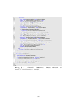 131 doSequential
132 {
133 create Variable issueInvoiceRequest ofType IssueInvoiceRequest
134 set Query OCL:"issueInvoiceRequest.clientIdentifier" equalTo
135 Query OCL:"enrollForPresentationRequest.clientIdentifier"
136 create Variable invoiceItem ofType InvoiceItem
137 set Query OCL:"invoiceItem.chargeableIdentifier" equalTo
138 Query OCL:"enrollForPresentationRequest.presentationIdentifier"
139 add Query OCL:"invoiceItem" to
140 Query OCL:"issueInvoiceRequest.invoiceItems"
141 requestService issueInvoice with issueInvoiceRequest
142 yielding Variable issueInvoiceResult ofType IssueInvoiceResult
143 {
144 on FinancialPrerequisitesNotSatisfiedException
145 raiseException FinancialPrerequisitesNotSatisfiedException
146 }
147 create Variable performEnrollmentRequest ofType PerformEnrollmentRequest
148 set Query OCL:"performEnrollmentRequest.personIdentifier" equalTo
149 Query OCL:"enrollForPresentationRequest.studentIdentifier"
150 set Query OCL:"performEnrollmentRequest.presentationIdentifier" equalTo
151 Query OCL:"enrollForPresentationRequest.presentationIdentifier"
152
153 requestService performEnrollment with performEnrollmentRequest
154 yielding Variable performEnrollmentResult ofType PerformEnrollmentResult
155
156 create Variable enrollForPresentationResult ofType EnrollForPresentationResult
157 set Query OCL:"enrollForPresentationResult.invoice" equalTo
158 Query OCL:"issueInvoiceResult.invoice"
159 set Query OCL:"enrollForPresentationResult.enrollmentConfirmation" equalTo
160 Query OCL:"performEnrollmentResult.enrollmentConfirmation"
161 set Query OCL:"enrollForPresentationResult.studyGuide" equalTo
162 Query OCL:"eperformEnrollmentResult.studyGuide"
163 returnResult enrollForPresentationResult
164 }
165 else
166 raiseException EnrollmentPrerequisitesNotSatisfiedException
167 }
168 }
169 }
170
171 ServiceContract performEnrollment
172 {
173 Request DataStructure PerformEnrollmentRequest
174 {
175 has Identification presentationIdentifier identifying Presentation
176 has Identification personIdentifier identifying Person
177 }
178 Result DataStructure PerformEnrollmentResult
179 {
180 has Component proofOfEnrollment ofType ProofOfEnrollment
181 has Component studyGuide ofType StudyGuide
182 }
183 }
184 }
Listing B.1: enrollments responsibility domain including the
enrollForPresentation service contract
126
 