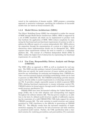 vested in the exploitation of domain models. MDE proposes a promising
approach to generative techniques, specifying the realisation of executable
models that are based on formal semantics [45].
1.1.3 Model Driven Architecture (MDA)
The Object Modelling Group (OMG) has attempted to realise the concept
of MDE through Model Driven Architecture (MDA). MDA is supported by
a set of OMG standards [43] which can be implemented to produce tools
that facilitate the application of MDE. MDA reduces complexity by sepa-
rating the functional and non-functional requirements of systems in order to
address the diﬀerent aspects of a system independently [64]. MDA achieves
the separation through the representation of a system at a higher level of
abstraction where implementation details can be disregarded [64]. MDA
captures these requirements without the need to commit to a technology
platform [64]. The concept of a Platform Independent Model (PIM) in
MDA, realises the higher level of abstraction by representing the functional
requirements of a system [25].
1.1.4 Use Case, Responsibility Driven Analysis and Design
(URDAD)
The OMG oﬀers an approach to MDA as well as standards for tool sup-
port. The OMG provides guidance instead of prescribing, and accordingly
MDA does not specify the model structure of source models and does not
prescribe any methodology for analysing and designing them. URDAD pro-
vides a services-oriented analysis and design methodology which can be used
to generate an MDA PIM [70]. The URDAD methodology provides domain
experts with the ability to model requirements in a technology-neutral man-
ner [70]. It provides a simple, repeatable manner in which to generate MDA
PIM’s allowing functional requirements to remain technology neutral [70].
URDAD bolsters its formal aspects through model veriﬁcation and a formal
model structure speciﬁcation [71].
URDAD PIMs have been documented utilising the Uniﬁed Model Lan-
guage (UML) due to the wide adoption and corresponding tool support
throughout the software industry [68]. This has proven complex as, in addi-
tion to the lack of a deﬁned model structure capable of suﬃciently express-
ing the constraints of a valid URDAD PIM, UML lacks support for certain
URDAD concepts [68]. The wide variation in model structure and content
permitted by UML contributes to the diﬃculty in generating an URDAD
PIM [71]. The diﬃculty results from the increased complexity of imple-
mentation mapping [71] caused by the lack of structure and wide variation
in permitted model content. Further, the UML speciﬁcation lacks a stan-
dard notation for rendering precondition and postcondition [71] constraints
12
 
