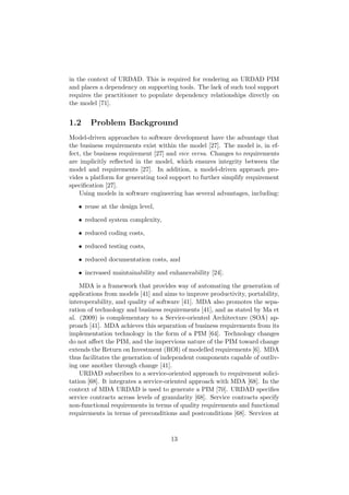 in the context of URDAD. This is required for rendering an URDAD PIM
and places a dependency on supporting tools. The lack of such tool support
requires the practitioner to populate dependency relationships directly on
the model [71].
1.2 Problem Background
Model-driven approaches to software development have the advantage that
the business requirements exist within the model [27]. The model is, in ef-
fect, the business requirement [27] and vice versa. Changes to requirements
are implicitly reﬂected in the model, which ensures integrity between the
model and requirements [27]. In addition, a model-driven approach pro-
vides a platform for generating tool support to further simplify requirement
speciﬁcation [27].
Using models in software engineering has several advantages, including:
• reuse at the design level,
• reduced system complexity,
• reduced coding costs,
• reduced testing costs,
• reduced documentation costs, and
• increased maintainability and enhanceability [24].
MDA is a framework that provides way of automating the generation of
applications from models [41] and aims to improve productivity, portability,
interoperability, and quality of software [41]. MDA also promotes the sepa-
ration of technology and business requirements [41], and as stated by Ma et
al. (2009) is complementary to a Service-oriented Architecture (SOA) ap-
proach [41]. MDA achieves this separation of business requirements from its
implementation technology in the form of a PIM [64]. Technology changes
do not aﬀect the PIM, and the impervious nature of the PIM toward change
extends the Return on Investment (ROI) of modelled requirements [6]. MDA
thus facilitates the generation of independent components capable of outliv-
ing one another through change [41].
URDAD subscribes to a service-oriented approach to requirement solici-
tation [68]. It integrates a service-oriented approach with MDA [68]. In the
context of MDA URDAD is used to generate a PIM [70]. URDAD speciﬁes
service contracts across levels of granularity [68]. Service contracts specify
non-functional requirements in terms of quality requirements and functional
requirements in terms of preconditions and postconditions [68]. Services at
13
 