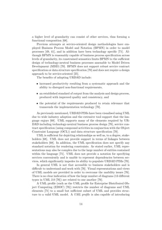 a higher level of granularity can consist of other services, thus forming a
functional composition [68].
Previous attempts at service-oriented design methodologies have em-
ployed Business Process Model and Notation (BPMN) in order to model
processes [49, 41], and in addition have been technology speciﬁc [71]. Al-
though BPMN is reasonably capable of business process speciﬁcation across
levels of granularity, its constrained semantics limits BPMN to the suﬃcient
design of technology-neutral business processes amenable to Model Driven
Development (MDD) [70]. BPMN does not support robust service contract
speciﬁcation or data structure speciﬁcation [70] and does not require a design
approach to be service-oriented [25].
The beneﬁts of adopting URDAD include:
• increased productivity resulting from a systematic approach and the
ability to disregard non-functional requirements,
• an established standard of output from the analysis and design process,
produced with improved quality and consistency, and
• the potential of the requirements produced to retain relevance that
transcends the implementation technology [70].
As previously mentioned, URDAD PIMs have been visualised using UML
due to wide industry adoption and the extensive tool support that the lan-
guage enjoys [68]. UML supports many of the elements required by UR-
DAD including technology-neutral business process design [70], service con-
tract speciﬁcation (using compound activities in conjunction with the Object
Constraint Language (OCL)) and data structure speciﬁcation [70].
UML is suﬃcient for depicting relationships as well as, to a degree, stake-
holders [68]. UML does not provide support in terms of linkages between
stakeholders [68]. In addition, the UML speciﬁcation does not specify any
standard notation for rendering constraints. As stated earlier, UML repre-
sentations may also be complex due to the large number of entities contained
within the language [71]. UML does not provide a notation for specifying
services conveniently and is unable to represent dependencies between ser-
vices, which signiﬁcantly impedes its ability to populate URDAD PIMs [70].
In general UML is not that accessible to business stakeholders and is
diﬃcult to understand and work with [76]. Visual representations and views
of UML models are provided in order to overcome the usability issues [76].
There is no clear indication of how the large number of diagrams (13 diﬀerent
types in UML 2.0 [76]) are related to one another [76].
A UML proﬁle (such as the UML proﬁle for Enterprise Distributed Ob-
ject Computing (EDOC) [76]) restricts the number of diagrams and UML
elements [71] to a small but suﬃcient subset of UML and provides struc-
ture to a valid UML model. A UML proﬁle is also capable of introducing
14
 