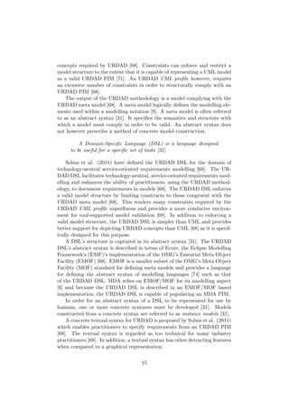 concepts required by URDAD [68]. Constraints can enforce and restrict a
model structure to the extent that it is capable of representing a UML model
as a valid URDAD PIM [71]. An URDAD UML proﬁle however, requires
an excessive number of constraints in order to structurally comply with an
URDAD PIM [68].
The output of the URDAD methodology is a model complying with the
URDAD meta model [68]. A meta model logically deﬁnes the modelling ele-
ments used within a modelling notation [9]. A meta model is often referred
to as an abstract syntax [31]. It speciﬁes the semantics and structure with
which a model must comply in order to be valid. An abstract syntax does
not however prescribe a method of concrete model construction.
A Domain-Speciﬁc Language (DSL) is a language designed
to be useful for a speciﬁc set of tasks [31]
Solms et al. (2011) have deﬁned the URDAD DSL for the domain of
technology-neutral service-oriented requirements modelling [68]. The UR-
DAD DSL facilitates technology-neutral, service-oriented requirements mod-
elling and enhances the ability of practitioners, using the URDAD method-
ology, to document requirements in models [68]. The URDAD DSL enforces
a valid model structure by limiting constructs to those congruent with the
URDAD meta model [68]. This renders many constraints required by the
URDAD UML proﬁle superﬂuous and provides a more conducive environ-
ment for tool-supported model validation [68]. In addition to enforcing a
valid model structure, the URDAD DSL is simpler than UML and provides
better support for depicting URDAD concepts than UML [68] as it is specif-
ically designed for this purpose.
A DSL’s structure is captured in its abstract syntax [31]. The URDAD
DSL’s abstract syntax is described in terms of Ecore, the Eclipse Modelling
Framework’s (EMF)’s implementation of the OMG’s Essential Meta Object
Facility (EMOF) [68]. EMOF is a smaller subset of the OMG’s Meta Object
Facility (MOF) standard for deﬁning meta models and provides a language
for deﬁning the abstract syntax of modelling languages [74] such as that
of the URDAD DSL. MDA relies on EMOF/MOF for its modelling aspect
[6] and because the URDAD DSL is described in an EMOF/MOF based
implementation, the URDAD DSL is capable of populating an MDA PIM.
In order for an abstract syntax of a DSL to be represented for use by
humans, one or more concrete syntaxes must be developed [31]. Models
constructed from a concrete syntax are referred to as instance models [31].
A concrete textual syntax for URDAD is proposed by Solms et al. (2011)
which enables practitioners to specify requirements from an URDAD PIM
[68]. The textual syntax is regarded as too technical for many industry
practitioners [68]. In addition, a textual syntax has other detracting features
when compared to a graphical representation.
15
 