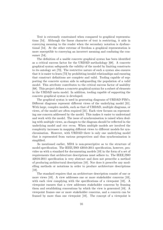 Text is extremely constrained when compared to graphical representa-
tions [54]. Although the linear character of text is restricting, it aids in
conveying meaning to the reader when the secondary notation is dysfunc-
tional [54]. At the other extreme of freedom a graphical representation is
more susceptible to conveying an incorrect meaning and confusing the con-
sumer [54].
The deﬁnition of a usable concrete graphical syntax has been identiﬁed
as a critical success factor for the URDAD methodology [68]. A concrete
graphical syntax safeguards the validity of the model by limiting constructs
to its ontology set [73]. The restrictive nature of such a syntax also ensures
that it is easier to learn [73] by prohibiting invalid relationships and ensuring
that construct deﬁnitions are complete and valid. Tooling capable of sup-
porting the concrete syntax aids in safeguarding the population of a valid
model. This attribute contributes to the critical success factor of usability
[68]. This project deﬁnes a concrete graphical syntax for a subset of elements
in the URDAD meta model. In addition, tooling capable of supporting the
concrete graphical syntax is developed.
The graphical syntax is used in generating diagrams of URDAD PIM’s.
Diﬀerent diagrams represent diﬀerent views of the underlying model [31].
With large, complex models, such as that of URDAD, multiple diagrams, or
views, of the model are often required [31]. Each view focuses on represent-
ing one concern addressed by the model. This makes it easier to understand
and work with the model. The issue of synchronisation is raised when deal-
ing with multiple views, as changes to the diagram should be reﬂected in the
underlying model and vice versa. When multiple models are involved the
complexity increases in mapping diﬀerent views to diﬀerent models for syn-
chronisation. However, with URDAD there is only one underlying model
that is represented from various perspectives and thus synchronisation is
simpliﬁed.
As mentioned earlier, MDA is non-prescriptive as to the structure of
model speciﬁcation. The IEEE/ISO 42010-2011 speciﬁcation, however, pro-
vides us with a standard for documenting models [10] in the form of a set of
requirements that architecture descriptions must adhere to. The IEEE/ISO
42010-2011 speciﬁcation is very abstract and does not prescribe a method
of producing architectural descriptions [10]. Nor does it prescribe any mod-
elling methods or notations in order to produce architecture descriptions
[10].
The standard requires that an architecture description consist of one or
more views [10]. A view addresses one or more stakeholder concerns [10],
with each view complying with the speciﬁcations of a viewpoint [10]. A
viewpoint ensures that a view addresses stakeholder concerns by framing
them and establishing conventions by which the view is generated [10]. A
viewpoint frames one or more stakeholder concerns, and a concern can be
framed by more than one viewpoint [10]. The concept of a viewpoint is
16
 