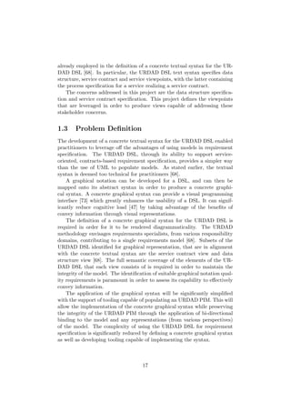 already employed in the deﬁnition of a concrete textual syntax for the UR-
DAD DSL [68]. In particular, the URDAD DSL text syntax speciﬁes data
structure, service contract and service viewpoints, with the latter containing
the process speciﬁcation for a service realizing a service contract.
The concerns addressed in this project are the data structure speciﬁca-
tion and service contract speciﬁcation. This project deﬁnes the viewpoints
that are leveraged in order to produce views capable of addressing these
stakeholder concerns.
1.3 Problem Deﬁnition
The development of a concrete textual syntax for the URDAD DSL enabled
practitioners to leverage oﬀ the advantages of using models in requirement
speciﬁcation. The URDAD DSL, through its ability to support service-
oriented, contracts-based requirement speciﬁcation, provides a simpler way
than the use of UML to populate models. As stated earlier, the textual
syntax is deemed too technical for practitioners [68].
A graphical notation can be developed for a DSL, and can then be
mapped onto its abstract syntax in order to produce a concrete graphi-
cal syntax. A concrete graphical syntax can provide a visual programming
interface [73] which greatly enhances the usability of a DSL. It can signif-
icantly reduce cognitive load [47] by taking advantage of the beneﬁts of
convey information through visual representations.
The deﬁnition of a concrete graphical syntax for the URDAD DSL is
required in order for it to be rendered diagrammaticality. The URDAD
methodology envisages requirements specialists, from various responsibility
domains, contributing to a single requirements model [68]. Subsets of the
URDAD DSL identiﬁed for graphical representation, that are in alignment
with the concrete textual syntax are the service contract view and data
structure view [68]. The full semantic coverage of the elements of the UR-
DAD DSL that each view consists of is required in order to maintain the
integrity of the model. The identiﬁcation of suitable graphical notation qual-
ity requirements is paramount in order to assess its capability to eﬀectively
convey information.
The application of the graphical syntax will be signiﬁcantly simpliﬁed
with the support of tooling capable of populating an URDAD PIM. This will
allow the implementation of the concrete graphical syntax while preserving
the integrity of the URDAD PIM through the application of bi-directional
binding to the model and any representations (from various perspectives)
of the model. The complexity of using the URDAD DSL for requirement
speciﬁcation is signiﬁcantly reduced by deﬁning a concrete graphical syntax
as well as developing tooling capable of implementing the syntax.
17
 