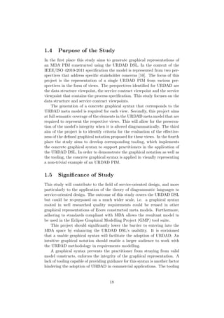 1.4 Purpose of the Study
In the ﬁrst place this study aims to generate graphical representations of
an MDA PIM constructed using the URDAD DSL. In the context of the
IEEE/ISO 42010-2011 speciﬁcation the model is represented from two per-
spectives that address speciﬁc stakeholder concerns [10]. The focus of this
project is the representation of a single URDAD PIM from various per-
spectives in the form of views. The perspectives identiﬁed for URDAD are
the data structure viewpoint, the service contract viewpoint and the service
viewpoint that contains the process speciﬁcation. This study focuses on the
data structure and service contract viewpoints.
The generation of a concrete graphical syntax that corresponds to the
URDAD meta model is required for each view. Secondly, this project aims
at full semantic coverage of the elements in the URDAD meta model that are
required to represent the respective views. This will allow for the preserva-
tion of the model’s integrity when it is altered diagrammatically. The third
aim of the project is to identify criteria for the evaluation of the eﬀective-
ness of the deﬁned graphical notation proposed for these views. In the fourth
place the study aims to develop corresponding tooling, which implements
the concrete graphical syntax to support practitioners in the application of
the URDAD DSL. In order to demonstrate the graphical notation as well as
the tooling, the concrete graphical syntax is applied in visually representing
a non-trivial example of an URDAD PIM.
1.5 Signiﬁcance of Study
This study will contribute to the ﬁeld of service-oriented design, and more
particularly to the application of the theory of diagrammatic languages to
service-oriented design. The outcome of this study covers the URDAD DSL
but could be re-purposed on a much wider scale, i.e. a graphical syntax
rooted in well researched quality requirements could be reused in other
graphical representations of Ecore constructed meta models. Furthermore,
adhering to standards compliant with MDA allows the resultant model to
be used in the Eclipse Graphical Modelling Project (GMP) tool suite.
This project should signiﬁcantly lower the barrier to entering into the
MDA space by enhancing the URDAD DSL’s usability. It is envisioned
that a usable graphical syntax will facilitate the adoption of URDAD. An
intuitive graphical notation should enable a larger audience to work with
the URDAD methodology in requirements modelling.
A graphical syntax prevents the practitioner from straying from valid
model constructs, enforces the integrity of the graphical representation. A
lack of tooling capable of providing guidance for this syntax is another factor
hindering the adoption of URDAD in commercial applications. The tooling
18
 