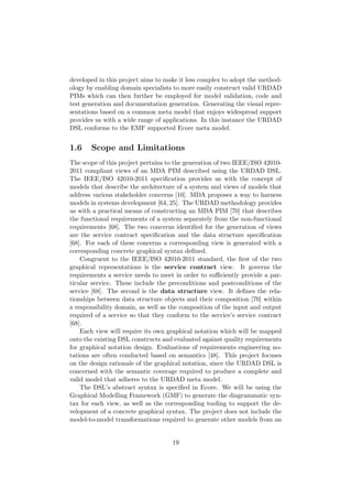 developed in this project aims to make it less complex to adopt the method-
ology by enabling domain specialists to more easily construct valid URDAD
PIMs which can then further be employed for model validation, code and
test generation and documentation generation. Generating the visual repre-
sentations based on a common meta model that enjoys widespread support
provides us with a wide range of applications. In this instance the URDAD
DSL conforms to the EMF supported Ecore meta model.
1.6 Scope and Limitations
The scope of this project pertains to the generation of two IEEE/ISO 42010-
2011 compliant views of an MDA PIM described using the URDAD DSL.
The IEEE/ISO 42010-2011 speciﬁcation provides us with the concept of
models that describe the architecture of a system and views of models that
address various stakeholder concerns [10]. MDA proposes a way to harness
models in systems development [64, 25]. The URDAD methodology provides
us with a practical means of constructing an MDA PIM [70] that describes
the functional requirements of a system separately from the non-functional
requirements [68]. The two concerns identiﬁed for the generation of views
are the service contract speciﬁcation and the data structure speciﬁcation
[68]. For each of these concerns a corresponding view is generated with a
corresponding concrete graphical syntax deﬁned.
Congruent to the IEEE/ISO 42010-2011 standard, the ﬁrst of the two
graphical representations is the service contract view. It governs the
requirements a service needs to meet in order to suﬃciently provide a par-
ticular service. These include the preconditions and postconditions of the
service [68]. The second is the data structure view. It deﬁnes the rela-
tionships between data structure objects and their composition [70] within
a responsibility domain, as well as the composition of the input and output
required of a service so that they conform to the service’s service contract
[68].
Each view will require its own graphical notation which will be mapped
onto the existing DSL constructs and evaluated against quality requirements
for graphical notation design. Evaluations of requirements engineering no-
tations are often conducted based on semantics [48]. This project focuses
on the design rationale of the graphical notation, since the URDAD DSL is
concerned with the semantic coverage required to produce a complete and
valid model that adheres to the URDAD meta model.
The DSL’s abstract syntax is speciﬁed in Ecore. We will be using the
Graphical Modelling Framework (GMF) to generate the diagrammatic syn-
tax for each view, as well as the corresponding tooling to support the de-
velopment of a concrete graphical syntax. The project does not include the
model-to-model transformations required to generate other models from an
19
 