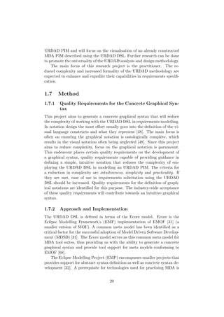 URDAD PIM and will focus on the visualisation of an already constructed
MDA PIM described using the URDAD DSL. Further research can be done
to promote the universality of the URDAD analysis and design methodology.
The main focus of this research project is the practitioner. The re-
duced complexity and increased formality of the URDAD methodology are
expected to enhance and expedite their capabilities in requirements speciﬁ-
cation.
1.7 Method
1.7.1 Quality Requirements for the Concrete Graphical Syn-
tax
This project aims to generate a concrete graphical syntax that will reduce
the complexity of working with the URDAD DSL in requirements modelling.
In notation design the most eﬀort usually goes into the deﬁnition of the vi-
sual language constructs and what they represent [48]. The main focus is
often on ensuring the graphical notation is ontologically complete, which
results in the visual notation often being neglected [48]. Since this project
aims to reduce complexity, focus on the graphical notation is paramount.
This endeavour places certain quality requirements on the development of
a graphical syntax, quality requirements capable of providing guidance in
deﬁning a simple, intuitive notation that reduces the complexity of em-
ploying the URDAD DSL in modelling an URDAD PIM. The criteria for
a reduction in complexity are intuitiveness, simplicity and practicality. If
they are met, ease of use in requirements solicitation using the URDAD
DSL should be increased. Quality requirements for the deﬁnition of graph-
ical notations are identiﬁed for this purpose. The industry-wide acceptance
of these quality requirements will contribute towards an intuitive graphical
syntax.
1.7.2 Approach and Implementation
The URDAD DSL is deﬁned in terms of the Ecore model. Ecore is the
Eclipse Modelling Framework’s (EMF) implementation of EMOF [31] (a
smaller version of MOF). A common meta model has been identiﬁed as a
critical factor for the successful adoption of Model Driven Software Develop-
ment (MDSD) [31]. The Ecore model serves as this common meta model for
MDA tool suites, thus providing us with the ability to generate a concrete
graphical syntax and provide tool support for meta models conforming to
EMOF [68].
The Eclipse Modelling Project (EMP) encompasses smaller projects that
provides support for abstract syntax deﬁnition as well as concrete syntax de-
velopment [32]. A prerequisite for technologies used for practising MDA is
20
 