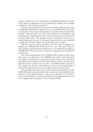 software architecture. It is argued that the IEEE/ISO 42010-2011 speciﬁ-
cation applies to application as well as architecture design and accordingly
compliance to the standard is assessed.
The data structure and service contract viewpoints enable the generation
of IEEE/ISO 42010-2011 compliant views of an URDAD PIM. The views
are represented across layers of granularity and within various responsibility
domains. The generated views were then validated for completeness and
correctness by comparing them to the concrete textual syntax as well as the
concrete XML syntax. The graphical syntax developed for these views is
assessed against an extensive set of quality requirements that were identiﬁed
to guide and critically evaluate the intuitiveness of the notation.
GMF was used to develop modelling tools that map the graphical di-
agrams onto URDAD DSL models and vice versa. The tools implement
the graphical syntax and demonstrates that it can suﬃciently populate an
URDAD PIM. These tools aim to making the language more accessible for
practitioners.
The visual representation of an URDAD PIM exposed certain issues
that need to be addressed in the URDAD meta model. The inheritance
of a quality constraint from an expression based constraint has side eﬀects
and should not be allowed, and the named element reference that allows all
elements to have a reference to any other in the DSL should be prevented.
The tooling has also met with limitations, such as not being capable of
dynamically altering the notation of a ﬁgure based on model values.
The modelling tools were tested using a non-trivial example of an UR-
DAD PIM which also demonstrated the consistency and ontological com-
pleteness of the graphical syntax. This study contributes to the ﬁeld of
service-oriented design, and more particularly to the application of the the-
ory of diagrammatic languages to service-oriented design.
22
 