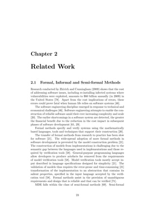 Chapter 2
Related Work
2.1 Formal, Informal and Semi-formal Methods
Research conducted by Zhivich and Cunningham (2009) shows that the cost
of addressing software issues, including re-installing infected systems where
vulnerabilities were exploited, amounts to $60 billion annually (in 2009) in
the United States [78]. Apart from the cost implications of errors, these
errors could prove fatal when human life relies on software systems [46].
The software engineering discipline emerged in response to technical and
economical challenges [46]. Software engineering attempts to enable the con-
struction of reliable software amid their ever increasing complexity and scale
[20]. The earlier shortcomings in a software system are detected, the greater
the ﬁnancial beneﬁt due to the reduction in the cost impact in subsequent
phases of software development [61, 29].
Formal methods specify and verify systems using the mathematically
based languages, tools and techniques that support their construction [20].
The transfer of formal methods from research to practice has been slow
for software [21]. The wide-spread adoption of more formal methods in
software development is prevented by the model construction problem [21].
The construction of models from implementations is challenging due to the
semantic gap between the languages used in implementations and those re-
quired by veriﬁcation tools [58]. General-purpose programming languages
allow developers to produce artefacts far removed from the requirements
of model veriﬁcation tools [58]. Model veriﬁcation tools mostly accept in-
put described in language speciﬁcations designed for simplicity [21]. The
validation of models thus requires the error-prone and time-consuming [21]
transformation of the implementation to an abstraction that contains its
salient properties, speciﬁed in the input language accepted by the veriﬁ-
cation tool [58]. Formal methods assist in the provision of unambiguous
requirements and design that is reliable and that can be veriﬁed [71].
MDE falls within the class of semi-formal methods [69]. Semi-formal
23
 