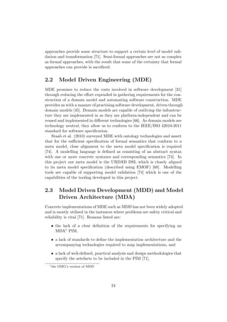 approaches provide some structure to support a certain level of model vali-
dation and transformation [71]. Semi-formal approaches are not as complex
as formal approaches, with the result that some of the certainty that formal
approaches can provide is sacriﬁced.
2.2 Model Driven Engineering (MDE)
MDE promises to reduce the costs involved in software development [31]
through reducing the eﬀort expended in gathering requirements for the con-
struction of a domain model and automating software construction. MDE
provides us with a manner of practising software development, driven through
domain models [45]. Domain models are capable of outliving the infrastruc-
ture they are implemented in as they are platform-independent and can be
reused and implemented in diﬀerent technologies [66]. As domain models are
technology neutral, they allow us to conform to the IEEE/ISO 42010-2011
standard for software speciﬁcation.
Staab et al. (2010) surveyed MDE with ontology technologies and assert
that for the suﬃcient speciﬁcation of formal semantics that conform to a
meta model, close alignment to the meta model speciﬁcation is required
[74]. A modelling language is deﬁned as consisting of an abstract syntax
with one or more concrete syntaxes and corresponding semantics [74]. In
this project our meta model is the URDAD DSL which is closely aligned
to its meta model speciﬁcation (described using EMOF) [68]. Modelling
tools are capable of supporting model validation [74] which is one of the
capabilities of the tooling developed in this project.
2.3 Model Driven Development (MDD) and Model
Driven Architecture (MDA)
Concrete implementations of MDE such as MDD has not been widely adopted
and is mostly utilised in the instances where problems are safety critical and
reliability is vital [71]. Reasons listed are:
• the lack of a clear deﬁnition of the requirements for specifying an
MDA1 PIM,
• a lack of standards to deﬁne the implementation architecture and the
accompanying technologies required to map implementations, and
• a lack of well-deﬁned, practical analysis and design methodologies that
specify the artefacts to be included in the PIM [71].
1
the OMG’s version of MDD
24
 