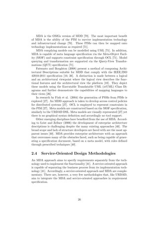 MDA is the OMGs version of MDD [70]. The most important beneﬁt
of MDA is the ability of the PIM to survive implementation technology
and infrastructural change [70]. These PIMs can then be mapped onto
technology implementations as required [71].
MDA complying models can be modelled using UML [71]. In addition,
MDA is capable of meta language speciﬁcation via the Meta-Object Facil-
ity (MOF) and supports constraint speciﬁcation through OCL [71]. Model
querying and transformation are supported via the Query-View Transfor-
mations (QVT) speciﬁcation [71].
Fatwanto and Boughton (2008) present a method of composing Archi-
tectural Descriptions suitable for MDD that comply with the IEEE/ISO
42010-2011 speciﬁcation [10, 26]. A distinction is made between a logical
and an architectural viewpoint where the logical view describes the func-
tional features and the architectural view the platform [10]. They depict
these models using the Executable Translatable UML (xtUML) Class Di-
agrams and further demonstrate the capabilities of mapping languages to
their views [26].
In research by Fink et al. (2004) the generation of PSMs from PIMs is
explored [27]. An MDD approach is taken to develop access control policies
for distributed systems [27]. OCL is employed to represent constraints in
the PIM [27]. Meta models are constructed based on the MOF speciﬁcation,
similarly to the URDAD DSL. Meta models are visually represented [27] yet
there is no graphical syntax deﬁnition and accordingly no tool support.
Other emerging disciplines have beneﬁted from the use of MDA. Accord-
ing to Leist and Zellner (2006) the development of enterprise architecture
descriptions is challenging despite the many existing approaches [40]. The
broad scope and lack of structure developers are faced with are the most ap-
parent issues [40]. MDA provides enterprise architecture with an approach
that overcomes many of the obstacles faced, such as being capable of gener-
ating a speciﬁcation document, based on a meta model, with roles deﬁned
through prescribed techniques [40].
2.4 Service-Oriented Design Methodologies
An MDA approach aims to specify requirements separately from the tech-
nology used to implement the functionality [41]. A service-oriented approach
is capable of separating the business process from its implementation tech-
nology [41]. Accordingly, a service-oriented approach and MDA are comple-
mentary. There are, however, a very few methodologies that, like URDAD,
aim to integrate the MDA and service-oriented approaches in requirement
speciﬁcation.
26
 