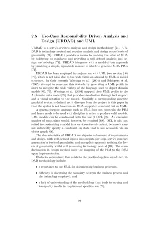 2.5 Use-Case Responsibility Driven Analysis and
Design (URDAD) and UML
URDAD is a service-oriented analysis and design methodology [71]. UR-
DAD is technology neutral and requires analysis and design across levels of
granularity [71]. URDAD provides a means to realising the value of MDA
by bolstering its standards and providing a well-deﬁned analysis and de-
sign methodology [71]. URDAD integrates with a model-driven approach
by providing a simple, repeatable manner in which to generate MDA PIMs
[71].
URDAD has been employed in conjunction with UML (see section 2.6)
[70], which is not ideal due to the wide variation allowed by UML in model
structure. In their research Wieringa et al. (2004) and Schippers et al.
(2005) attempt to overcome this obstacle by generating a UML proﬁle in
order to mitigate the wide variety of the language used to depict domain
models [60, 76]. Wieringa et al. (2004) mapped their UML proﬁle to the
Archimate meta model [76] that provides visualisation through tool support
and a visual notation to the model. Similarly a corresponding concrete
graphical syntax is deﬁned yet it diverges from the project in this paper in
that the syntax is not based on an MDA supported standard but on UML.
A general-purpose language such as UML does not constrain the PIM
and hence needs to be used with discipline in order to produce valid models.
UML models can be constrained with the use of OCL [68]. An excessive
number of constraints would, however, be required [68]. OCL is also not
suited to constraining a model in a service-oriented context, because it can-
not suﬃciently specify a constraint on state that is not accessible via an
object graph [68].
The characteristics of URDAD are stepwise reﬁnement of requirements
and design, with well-deﬁned inputs and outputs per step, service contract
generation in levels of granularity, and an explicit approach to ﬁxing the lev-
els of granularity whilst still remaining technology neutral [70]. The stan-
dardisation in design method eases the mapping of the PIM to the PSM
upon implementation.
Obstacles encountered that relate to the practical application of the UR-
DAD methodology include:
• a reluctance to use UML for documenting business processes,
• diﬃculty in discerning the boundary between the business process and
the technology employed, and
• a lack of understanding of the methodology that leads to varying and
low-quality results in requirement speciﬁcation [70].
27
 