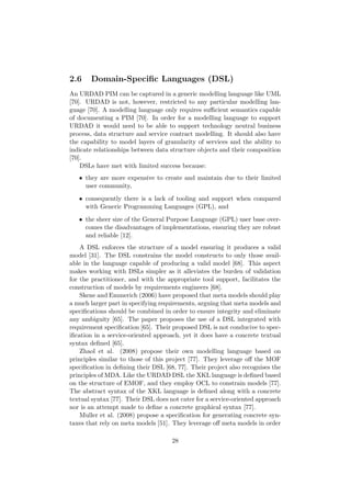 2.6 Domain-Speciﬁc Languages (DSL)
An URDAD PIM can be captured in a generic modelling language like UML
[70]. URDAD is not, however, restricted to any particular modelling lan-
guage [70]. A modelling language only requires suﬃcient semantics capable
of documenting a PIM [70]. In order for a modelling language to support
URDAD it would need to be able to support technology neutral business
process, data structure and service contract modelling. It should also have
the capability to model layers of granularity of services and the ability to
indicate relationships between data structure objects and their composition
[70].
DSLs have met with limited success because:
• they are more expensive to create and maintain due to their limited
user community,
• consequently there is a lack of tooling and support when compared
with Generic Programming Languages (GPL), and
• the sheer size of the General Purpose Language (GPL) user base over-
comes the disadvantages of implementations, ensuring they are robust
and reliable [12].
A DSL enforces the structure of a model ensuring it produces a valid
model [31]. The DSL constrains the model constructs to only those avail-
able in the language capable of producing a valid model [68]. This aspect
makes working with DSLs simpler as it alleviates the burden of validation
for the practitioner, and with the appropriate tool support, facilitates the
construction of models by requirements engineers [68].
Skene and Emmerich (2006) have proposed that meta models should play
a much larger part in specifying requirements, arguing that meta models and
speciﬁcations should be combined in order to ensure integrity and eliminate
any ambiguity [65]. The paper proposes the use of a DSL integrated with
requirement speciﬁcation [65]. Their proposed DSL is not conducive to spec-
iﬁcation in a service-oriented approach, yet it does have a concrete textual
syntax deﬁned [65].
Zhaol et al. (2008) propose their own modelling language based on
principles similar to those of this project [77]. They leverage oﬀ the MOF
speciﬁcation in deﬁning their DSL [68, 77]. Their project also recognises the
principles of MDA. Like the URDAD DSL the XKL language is deﬁned based
on the structure of EMOF, and they employ OCL to constrain models [77].
The abstract syntax of the XKL language is deﬁned along with a concrete
textual syntax [77]. Their DSL does not cater for a service-oriented approach
nor is an attempt made to deﬁne a concrete graphical syntax [77].
Muller et al. (2008) propose a speciﬁcation for generating concrete syn-
taxes that rely on meta models [51]. They leverage oﬀ meta models in order
28
 