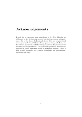 Acknowledgements
I would like to express my great appreciation to Dr. Fritz Solms for his
willingness to give his time so generously in order to provide me with guid-
ance. His advice, honest feedback and sincere eﬀort are recognised and
much appreciated. I would like to oﬀer my gratitude to my wife Tarina for
her patience and support, and who during the course of this project had our
beautiful baby daughter Emma. I am particularly grateful for the assistance
given by Ms Hanna Boeke with the use of the English language. Finally, I
wish to thank my parents and friends for their support and encouragement
throughout my study.
2
 