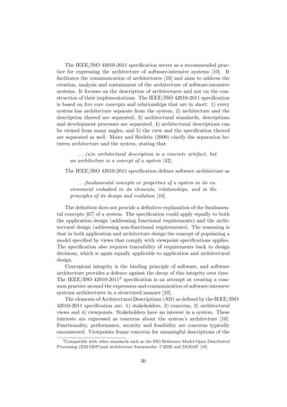 The IEEE/ISO 42010-2011 speciﬁcation serves as a recommended prac-
tice for expressing the architecture of software-intensive systems [10]. It
facilitates the communication of architectures [10] and aims to address the
creation, analysis and sustainment of the architecture of software-intensive
systems. It focuses on the description of architectures and not on the con-
struction of their implementations. The IEEE/ISO 42010-2011 speciﬁcation
is based on ﬁve core concepts and relationships that are in short: 1) every
system has architecture separate from the system, 2) architecture and the
description thereof are separated, 3) architectural standards, descriptions
and development processes are separated, 4) architectural descriptions can
be viewed from many angles, and 5) the view and the speciﬁcation thereof
are separated as well. Maier and Rechtin (2000) clarify the separation be-
tween architecture and the system, stating that
. . . (a)n architectural description is a concrete artefact, but
an architecture is a concept of a system [42].
The IEEE/ISO 42010-2011 speciﬁcation deﬁnes software architecture as
. . . fundamental concepts or properties of a system in its en-
vironment embodied in its elements, relationships, and in the
principles of its design and evolution [10].
The deﬁnition does not provide a deﬁnitive explanation of the fundamen-
tal concepts [67] of a system. The speciﬁcation could apply equally to both
the application design (addressing functional requirements) and the archi-
tectural design (addressing non-functional requirements). The reasoning is
that in both application and architecture design the concept of populating a
model speciﬁed by views that comply with viewpoint speciﬁcations applies.
The speciﬁcation also requires traceability of requirements back to design
decisions, which is again equally applicable to application and architectural
design.
Conceptual integrity is the binding principle of software, and software
architecture provides a defence against the decay of this integrity over time.
The IEEE/ISO 42010-20112 speciﬁcation is an attempt at creating a com-
mon practice around the expression and communication of software-intensive
systems architectures in a structured manner [10].
The elements of Architectural Descriptions (AD) as deﬁned by the IEEE/ISO
42010-2011 speciﬁcation are: 1) stakeholders, 2) concerns, 3) architectural
views and 4) viewpoints. Stakeholders have an interest in a system. These
interests are expressed as concerns about the system’s architecture [10].
Functionality, performance, security and feasibility are concerns typically
encountered. Viewpoints frame concerns for meaningful descriptions of the
2
Compatible with other standards such as the ISO Reference Model-Open Distributed
Processing (RM-ODP)and architecture frameworks: C4ISR and DODAF [10].
30
 