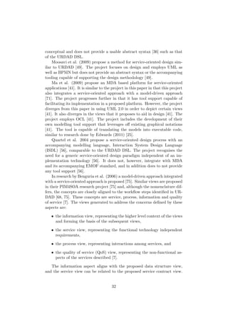 conceptual and does not provide a usable abstract syntax [36] such as that
of the URDAD DSL.
Moosavi et al. (2009) propose a method for service-oriented design sim-
ilar to URDAD [49]. The project focuses on design and employs UML as
well as BPMN but does not provide an abstract syntax or the accompanying
tooling capable of supporting the design methodology [49].
Ma et al. (2009) propose an MDA based platform for service-oriented
applications [41]. It is similar to the project in this paper in that this project
also integrates a service-oriented approach with a model-driven approach
[71]. The project progresses further in that it has tool support capable of
facilitating its implementation in a proposed platform. However, the project
diverges from this paper in using UML 2.0 in order to depict certain views
[41]. It also diverges in the views that it proposes to aid in design [41]. The
project employs OCL [41]. The project includes the development of their
own modelling tool support that leverages oﬀ existing graphical notations
[41]. The tool is capable of translating the models into executable code,
similar to research done by Edwards (2011) [25].
Quartel et al. 2004 propose a service-oriented design process with an
accompanying modelling language, Interaction System Design Language
(ISDL) [56], comparable to the URDAD DSL. The project recognises the
need for a generic service-oriented design paradigm independent of an im-
plementation technology [56]. It does not, however, integrate with MDA
and its accompanying EMOF standard, and in addition does to not provide
any tool support [56].
In research by Benguria et al. (2006) a model-driven approach integrated
with a service-oriented approach is proposed [75]. Similar views are proposed
in their PIM4SOA research project [75] and, although the nomenclature dif-
fers, the concepts are closely aligned to the workﬂow steps identiﬁed in UR-
DAD [68, 75]. These concepts are service, process, information and quality
of service [7]. The views generated to address the concerns deﬁned by these
aspects are:
• the information view, representing the higher level context of the views
and forming the basis of the subsequent views,
• the service view, representing the functional technology independent
requirements,
• the process view, representing interactions among services, and
• the quality of service (QoS) view, representing the non-functional as-
pects of the services described [7].
The information aspect aligns with the proposed data structure view,
and the service view can be related to the proposed service contract view.
32
 