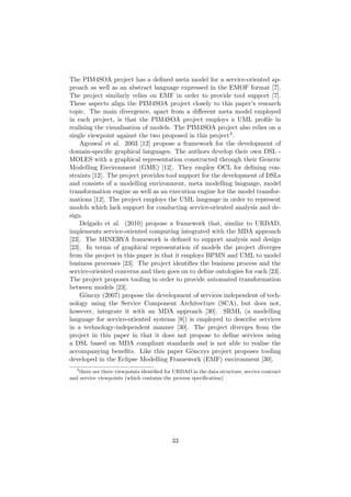 The PIM4SOA project has a deﬁned meta model for a service-oriented ap-
proach as well as an abstract language expressed in the EMOF format [7].
The project similarly relies on EMF in order to provide tool support [7].
These aspects align the PIM4SOA project closely to this paper’s research
topic. The main divergence, apart from a diﬀerent meta model employed
in each project, is that the PIM4SOA project employs a UML proﬁle in
realising the visualisation of models. The PIM4SOA project also relies on a
single viewpoint against the two proposed in this project3.
Agrawal et al. 2003 [12] propose a framework for the development of
domain-speciﬁc graphical languages. The authors develop their own DSL -
MOLES with a graphical representation constructed through their Generic
Modelling Environment (GME) [12]. They employ OCL for deﬁning con-
straints [12]. The project provides tool support for the development of DSLs
and consists of a modelling environment, meta modelling language, model
transformation engine as well as an execution engine for the model transfor-
mations [12]. The project employs the UML language in order to represent
models which lack support for conducting service-oriented analysis and de-
sign.
Delgado et al. (2010) propose a framework that, similar to URDAD,
implements service-oriented computing integrated with the MDA approach
[23]. The MINERVA framework is deﬁned to support analysis and design
[23]. In terms of graphical representation of models the project diverges
from the project in this paper in that it employs BPMN and UML to model
business processes [23]. The project identiﬁes the business process and the
service-oriented concerns and then goes on to deﬁne ontologies for each [23].
The project proposes tooling in order to provide automated transformation
between models [23].
G¨onczy (2007) propose the development of services independent of tech-
nology using the Service Component Architecture (SCA), but does not,
however, integrate it with an MDA approach [30]. SRML (a modelling
language for service-oriented systems [8]) is employed to describe services
in a technology-independent manner [30]. The project diverges from the
project in this paper in that it does not propose to deﬁne services using
a DSL based on MDA compliant standards and is not able to realise the
accompanying beneﬁts. Like this paper G¨onczys project proposes tooling
developed in the Eclipse Modelling Framework (EMF) environment [30].
3
there are three viewpoints identiﬁed for URDAD in the data structure, service contract
and service viewpoints (which contains the process speciﬁcation)
33
 