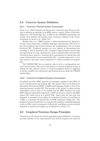 2.8 Concrete Syntax Deﬁnition
2.8.1 Concrete Textual Syntax Generation
Staab et al. (2010) identify and discuss four constructs from Ecore as rele-
vant to deﬁning an ontology in an MDE context, namely EClass, EAttribute,
EReference and EDataType [74]. A DSL for the URDAD methodology has
already been deﬁned and includes these constructs aligned to the recom-
mendation by Staab et al. (2010) [74].
Heidenreich et al. (2009) propose a reﬁned speciﬁcation for deriving a
textual syntax from meta modelling languages automatically [35].They ar-
gue that graphical and textual syntaxes are complementary due to certain
attributes [35]. Graphical syntaxes are very capable of representing rela-
tionships as well as quantities [35]. Graphical representations also provide
the opportunity to zoom, allowing for a more comprehensible overview [35].
Textual syntaxes, however, constrain their consumption to a linear form and
ensure interpretation occurs sequentially [35]. A model expressed in a tex-
tual syntax is also more easily comparable to others through tool support
[35].
The URDAD DSL has an abstract syntax with a corresponding con-
crete textual syntax [68], and in this project a concrete graphical syntax is
deﬁned for that abstract syntax. A concrete graphical syntax is suggested
to further simplify the requirement speciﬁcation process using the URDAD
methodology.
2.8.2 Concrete Graphical Syntax Generation
Craneﬁeld and Pan (2007) generate an ontology compliant with MDA for
use in transformation and analysis [22]. The project relies on the Resources
Description Framework (RDF) (a MOF based language similar to Ecore) for
depicting instance models [22]. The premise of the project is using existing
technologies, and in order to accomplish this the RDF standard was used.
RDF supports automated mapping of a MOF based meta model to the RDF
syntax [22], which serves as a generic DSL. Apart from the fact that this
approach is incapable of providing the associated beneﬁts of modelling in
a DSL, it constrains the practitioner to RDF supported tooling only. The
graphical notation would have to coincide with a generic modelling language
(such as UML) which is incapable of eﬀectively modelling a service-oriented
approach in analysis and design (as established in section 1.2).
2.9 Graphical Notation Design Principles
Notation is at the centre of concrete graphical syntax deﬁnition. A notation
provides identity to the representation and directly impacts the practical
34
 
