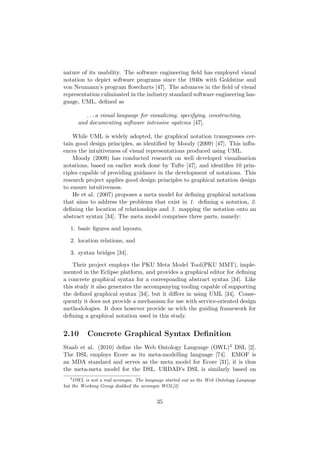 nature of its usability. The software engineering ﬁeld has employed visual
notation to depict software programs since the 1940s with Goldstine and
von Neumann’s program ﬂowcharts [47]. The advances in the ﬁeld of visual
representation culminated in the industry standard software engineering lan-
guage, UML, deﬁned as
. . . a visual language for visualizing, specifying, constructing,
and documenting software intensive systems [47].
While UML is widely adopted, the graphical notation transgresses cer-
tain good design principles, as identiﬁed by Moody (2009) [47]. This inﬂu-
ences the intuitiveness of visual representations produced using UML.
Moody (2009) has conducted research on well developed visualisation
notations, based on earlier work done by Tufte [47], and identiﬁes 10 prin-
ciples capable of providing guidance in the development of notations. This
research project applies good design principles to graphical notation design
to ensure intuitiveness.
He et al. (2007) proposes a meta model for deﬁning graphical notations
that aims to address the problems that exist in 1. deﬁning a notation, 2.
deﬁning the location of relationships and 3. mapping the notation onto an
abstract syntax [34]. The meta model comprises three parts, namely:
1. basic ﬁgures and layouts,
2. location relations, and
3. syntax bridges [34].
Their project employs the PKU Meta Model Tool(PKU MMT), imple-
mented in the Eclipse platform, and provides a graphical editor for deﬁning
a concrete graphical syntax for a corresponding abstract syntax [34]. Like
this study it also generates the accompanying tooling capable of supporting
the deﬁned graphical syntax [34], but it diﬀers in using UML [34]. Conse-
quently it does not provide a mechanism for use with service-oriented design
methodologies. It does however provide us with the guiding framework for
deﬁning a graphical notation used in this study.
2.10 Concrete Graphical Syntax Deﬁnition
Staab et al. (2010) deﬁne the Web Ontology Language (OWL)4 DSL [2].
The DSL employs Ecore as its meta-modelling language [74]. EMOF is
an MDA standard and serves as the meta model for Ecore [31], it is thus
the meta-meta model for the DSL. URDAD’s DSL is similarly based on
4
OWL is not a real acronym. The language started out as the Web Ontology Language
but the Working Group disliked the acronym WOL[2]
35
 