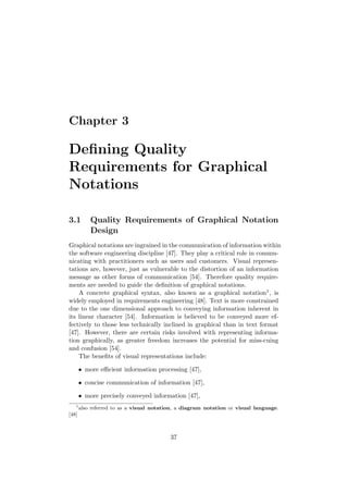 Chapter 3
Deﬁning Quality
Requirements for Graphical
Notations
3.1 Quality Requirements of Graphical Notation
Design
Graphical notations are ingrained in the communication of information within
the software engineering discipline [47]. They play a critical role in commu-
nicating with practitioners such as users and customers. Visual represen-
tations are, however, just as vulnerable to the distortion of an information
message as other forms of communication [54]. Therefore quality require-
ments are needed to guide the deﬁnition of graphical notations.
A concrete graphical syntax, also known as a graphical notation1, is
widely employed in requirements engineering [48]. Text is more constrained
due to the one dimensional approach to conveying information inherent in
its linear character [54]. Information is believed to be conveyed more ef-
fectively to those less technically inclined in graphical than in text format
[47]. However, there are certain risks involved with representing informa-
tion graphically, as greater freedom increases the potential for miss-cuing
and confusion [54].
The beneﬁts of visual representations include:
• more eﬃcient information processing [47],
• concise communication of information [47],
• more precisely conveyed information [47],
1
also referred to as a visual notation, a diagram notation or visual language.
[48]
37
 