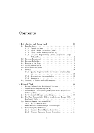 Contents
1 Introduction and Background 11
1.1 Introduction . . . . . . . . . . . . . . . . . . . . . . . . . . . . 11
1.1.1 Formal Methods . . . . . . . . . . . . . . . . . . . . . 11
1.1.2 Model Driven Engineering (MDE) . . . . . . . . . . . 11
1.1.3 Model Driven Architecture (MDA) . . . . . . . . . . . 12
1.1.4 Use Case, Responsibility Driven Analysis and Design
(URDAD) . . . . . . . . . . . . . . . . . . . . . . . . . 12
1.2 Problem Background . . . . . . . . . . . . . . . . . . . . . . . 13
1.3 Problem Deﬁnition . . . . . . . . . . . . . . . . . . . . . . . . 17
1.4 Purpose of the Study . . . . . . . . . . . . . . . . . . . . . . . 18
1.5 Signiﬁcance of Study . . . . . . . . . . . . . . . . . . . . . . . 18
1.6 Scope and Limitations . . . . . . . . . . . . . . . . . . . . . . 19
1.7 Method . . . . . . . . . . . . . . . . . . . . . . . . . . . . . . 20
1.7.1 Quality Requirements for the Concrete Graphical Syn-
tax . . . . . . . . . . . . . . . . . . . . . . . . . . . . . 20
1.7.2 Approach and Implementation . . . . . . . . . . . . . 20
1.7.3 Assessment . . . . . . . . . . . . . . . . . . . . . . . . 21
1.8 Summary of Results and Achievements . . . . . . . . . . . . . 21
2 Related Work 23
2.1 Formal, Informal and Semi-formal Methods . . . . . . . . . . 23
2.2 Model Driven Engineering (MDE) . . . . . . . . . . . . . . . 24
2.3 Model Driven Development (MDD) and Model Driven Archi-
tecture (MDA) . . . . . . . . . . . . . . . . . . . . . . . . . . 24
2.4 Service-Oriented Design Methodologies . . . . . . . . . . . . . 26
2.5 Use-Case Responsibility Driven Analysis and Design (UR-
DAD) and UML . . . . . . . . . . . . . . . . . . . . . . . . . 27
2.6 Domain-Speciﬁc Languages (DSL) . . . . . . . . . . . . . . . 28
2.6.1 IEEE/ISO 42010-2011 . . . . . . . . . . . . . . . . . . 29
2.7 Other Service-Oriented Design Methodologies . . . . . . . . . 31
2.8 Concrete Syntax Deﬁnition . . . . . . . . . . . . . . . . . . . 34
2.8.1 Concrete Textual Syntax Generation . . . . . . . . . . 34
2.8.2 Concrete Graphical Syntax Generation . . . . . . . . . 34
3
 