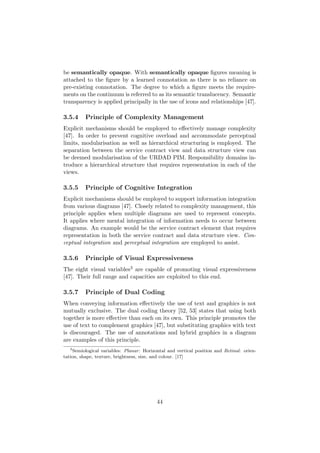 be semantically opaque. With semantically opaque ﬁgures meaning is
attached to the ﬁgure by a learned connotation as there is no reliance on
pre-existing connotation. The degree to which a ﬁgure meets the require-
ments on the continuum is referred to as its semantic translucency. Semantic
transparency is applied principally in the use of icons and relationships [47].
3.5.4 Principle of Complexity Management
Explicit mechanisms should be employed to eﬀectively manage complexity
[47]. In order to prevent cognitive overload and accommodate perceptual
limits, modularisation as well as hierarchical structuring is employed. The
separation between the service contract view and data structure view can
be deemed modularisation of the URDAD PIM. Responsibility domains in-
troduce a hierarchical structure that requires representation in each of the
views.
3.5.5 Principle of Cognitive Integration
Explicit mechanisms should be employed to support information integration
from various diagrams [47]. Closely related to complexity management, this
principle applies when multiple diagrams are used to represent concepts.
It applies where mental integration of information needs to occur between
diagrams. An example would be the service contract element that requires
representation in both the service contract and data structure view. Con-
ceptual integration and perceptual integration are employed to assist.
3.5.6 Principle of Visual Expressiveness
The eight visual variables3 are capable of promoting visual expressiveness
[47]. Their full range and capacities are exploited to this end.
3.5.7 Principle of Dual Coding
When conveying information eﬀectively the use of text and graphics is not
mutually exclusive. The dual coding theory [52, 53] states that using both
together is more eﬀective than each on its own. This principle promotes the
use of text to complement graphics [47], but substituting graphics with text
is discouraged. The use of annotations and hybrid graphics in a diagram
are examples of this principle.
3
Semiological variables: Planar: Horizontal and vertical position and Retinal: orien-
tation, shape, texture, brightness, size, and colour. [17]
44
 