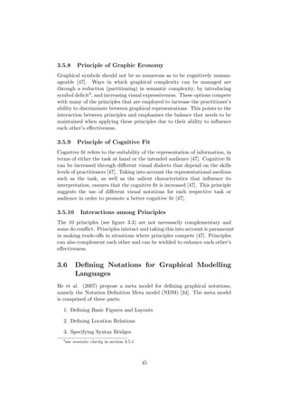 3.5.8 Principle of Graphic Economy
Graphical symbols should not be so numerous as to be cognitively unman-
ageable [47]. Ways in which graphical complexity can be managed are
through a reduction (partitioning) in semantic complexity, by introducing
symbol deﬁcit4, and increasing visual expressiveness. These options compete
with many of the principles that are employed to increase the practitioner’s
ability to discriminate between graphical representations. This points to the
interaction between principles and emphasises the balance that needs to be
maintained when applying these principles due to their ability to inﬂuence
each other’s eﬀectiveness.
3.5.9 Principle of Cognitive Fit
Cognitive ﬁt refers to the suitability of the representation of information, in
terms of either the task at hand or the intended audience [47]. Cognitive ﬁt
can be increased through diﬀerent visual dialects that depend on the skills
levels of practitioners [47]. Taking into account the representational medium
such as the task, as well as the salient characteristics that inﬂuence its
interpretation, ensures that the cognitive ﬁt is increased [47]. This principle
suggests the use of diﬀerent visual notations for each respective task or
audience in order to promote a better cognitive ﬁt [47].
3.5.10 Interactions among Principles
The 10 principles (see ﬁgure 3.3) are not necessarily complementary and
some do conﬂict. Principles interact and taking this into account is paramount
in making trade-oﬀs in situations where principles compete [47]. Principles
can also complement each other and can be wielded to enhance each other’s
eﬀectiveness.
3.6 Deﬁning Notations for Graphical Modelling
Languages
He et al. (2007) propose a meta model for deﬁning graphical notations,
namely the Notation Deﬁnition Meta model (NDM) [34]. The meta model
is comprised of three parts:
1. Deﬁning Basic Figures and Layouts
2. Deﬁning Location Relations
3. Specifying Syntax Bridges
4
see semiotic clarity in section 3.5.1
45
 